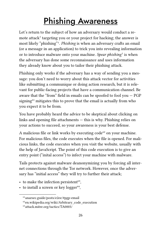 Phishing Awareness  Let’s return to the subject of how an adversary would conduct a re- mote attack’ targeting you or your project for hacking; the answer is most likely “phishing™". Phishing is when an adversary crafts an email (or a message in an application) to trick you into revealing information or to introduce malware onto your machine. Spear phishing! is when the adversary has done some reconnaissance and uses information they already know about you to tailor their phishing attack.  Phishing only works if the adversary has a way of sending you a mes- sage: you don’t need to worry about this attack vector for activities like submitting a communique or doing action research, but it is rele- vant for public-facing projects that have a communication channel. Be aware that the “from” field in emails can be spoofed to fool you — PGP signing® mitigates this to prove that the email is actually from who you expect it to be from.  You have probably heard the advice to be skeptical about clicking on links and opening file attachments — this is why. Phishing relies on your actions to succeed, so your awareness s your best defense.  A malicious file or link works by executing code® on your machine. For malicious files, the code executes when the file is opened. For mali- cious links, the code executes when you visit the website, usually with the help of JavaSeript. The point of this code execution is to give an entry point (“inital access”) to infect your machine with malware.  Tails protects against malware deanonymizing you by forcing all inter- net connections through the Tor network. However, once the adver- sary has “initial access” they will try to further their attack;  + to make the infection persistent”, + toinstall a screen or key logger®,  “lanarsec guide/posts/eZeefpgp-email “ren.wikipedia.org/wiki/Asbitrary_code_exceution “attack mitre.org tacties/ TAOOO3!  2 